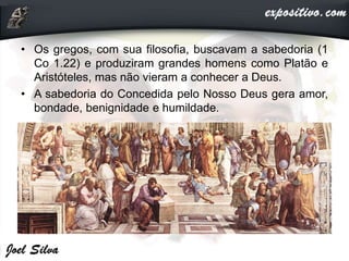 • Os gregos, com sua filosofia, buscavam a sabedoria (1
Co 1.22) e produziram grandes homens como Platão e
Aristóteles, mas não vieram a conhecer a Deus.
• A sabedoria do Concedida pelo Nosso Deus gera amor,
bondade, benignidade e humildade.
 