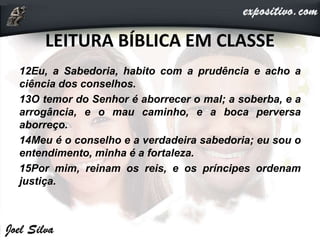 LEITURA BÍBLICA EM CLASSE
12Eu, a Sabedoria, habito com a prudência e acho a
ciência dos conselhos.
13O temor do Senhor é aborrecer o mal; a soberba, e a
arrogância, e o mau caminho, e a boca perversa
aborreço.
14Meu é o conselho e a verdadeira sabedoria; eu sou o
entendimento, minha é a fortaleza.
15Por mim, reinam os reis, e os príncipes ordenam
justiça.
 