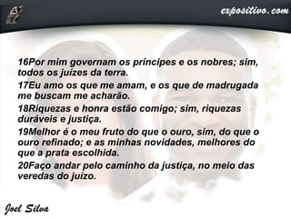 16Por mim governam os príncipes e os nobres; sim,
todos os juízes da terra.
17Eu amo os que me amam, e os que de madrugada
me buscam me acharão.
18Riquezas e honra estão comigo; sim, riquezas
duráveis e justiça.
19Melhor é o meu fruto do que o ouro, sim, do que o
ouro refinado; e as minhas novidades, melhores do
que a prata escolhida.
20Faço andar pelo caminho da justiça, no meio das
veredas do juízo.
 