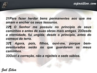 21Para fazer herdar bens permanentes aos que me
amam e encher os seus tesouros.
22¶ O Senhor me possuiu no princípio de seus
caminhos e antes de suas obras mais antigas. 23Desde
a eternidade, fui ungida; desde o princípio, antes do
começo da terra.
32¶ Agora, pois, filhos, ouvi-me, porque bem-
aventurados serão os que guardarem os meus
caminhos.
33Ouvi a correção, não a rejeiteis e sede sábios.
 