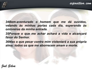 34Bem-aventurado o homem que me dá ouvidos,
velando às minhas portas cada dia, esperando às
ombreiras da minha entrada.
35Porque o que me achar achará a vida e alcançará
favor do Senhor.
36Mas o que pecar contra mim violentará a sua própria
alma; todos os que me aborrecem amam a morte.
 