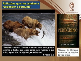 ““Estejam atentos! Tomem cuidado com seu grandeEstejam atentos! Tomem cuidado com seu grande
inimigo, o Diabo, que anda como leão rugindo a suainimigo, o Diabo, que anda como leão rugindo a sua
volta, à procura de alguém para devorar.”volta, à procura de alguém para devorar.”
1 Pedro 5. 81 Pedro 5. 8
Clássico da literatura
apresenta os desafios
da vida cristã
Reflexões que nos ajudam aReflexões que nos ajudam a
responder a perguntaresponder a pergunta
 