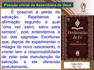 Posição oficial da Assembleia de DeusPosição oficial da Assembleia de Deus
É possível a perda da
salvação. Rejeitamos a
afirmação segundo a qual
“uma vez salvo, salvo para
sempre”, pois entendemos à
luz das sagradas Escrituras
que, depois de experimentar o
milagre do novo nascimento, o
crente tem a responsabilidade
de zelar pela manutenção da
salvação a ele oferecida
gratuitamente...
Capa dura
Pg. 114
 