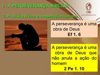 I - A PERSEVERANÇA BÍBLICAI - A PERSEVERANÇA BÍBLICA
2. Provisão divina e cooperação humana2. Provisão divina e cooperação humana
A perseverança é uma
obra de Deus
Ef 1. 6
A perseverança é uma
obra de Deus que
não anula a ação do
homem
2 Pe 1. 10
 