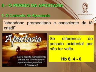 II – O PERIGO DA APOSTASIAII – O PERIGO DA APOSTASIA
1. O Conceito de Apostasia1. O Conceito de Apostasia
“abandono premeditado e consciente da fé
cristã”
Se diferencia do
pecado acidental por
não ter volta.
Hb 6. 4 - 6
 