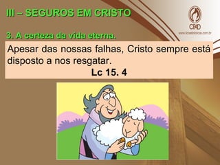 III – SEGUROS EM CRISTOIII – SEGUROS EM CRISTO
3. A certeza da vida eterna.3. A certeza da vida eterna.
Apesar das nossas falhas, Cristo sempre está
disposto a nos resgatar.
Lc 15. 4
 
