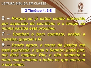 LEITURA BÍBLICA EM CLASSELEITURA BÍBLICA EM CLASSE
6 –6 – Porque eu já estou sendo oferecidoPorque eu já estou sendo oferecido
por aspersão de sacrifício, e o tempo dapor aspersão de sacrifício, e o tempo da
minha partida está próximo.minha partida está próximo.
7 –7 – Combati o bom combate, acabei aCombati o bom combate, acabei a
carreira, guardei a fé.carreira, guardei a fé.
8 –8 – Desde agora, a coroa da justiça meDesde agora, a coroa da justiça me
está guardada, a qual o Senhor, justo juiz,está guardada, a qual o Senhor, justo juiz,
me dará naquele Dia; e não somente ame dará naquele Dia; e não somente a
mim, mas também a todos os que amaremmim, mas também a todos os que amarem
a sua vinda.a sua vinda.
2 Timóteo 4. 6-8
 