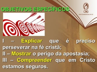 OBJETIVOS ESPECÍFICOSOBJETIVOS ESPECÍFICOS
I –I – ExplicarExplicar que é precisoque é preciso
perseverar na fé cristã;perseverar na fé cristã;
II –II – MostrarMostrar o perigo da apostasia;o perigo da apostasia;
III –III – CompreenderCompreender que em Cristoque em Cristo
estamos seguros.estamos seguros.
 