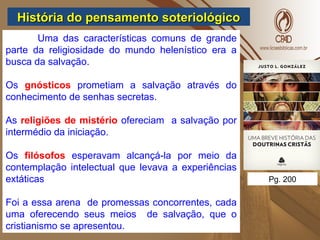 História do pensamento soteriológicoHistória do pensamento soteriológico
Uma das características comuns de grande
parte da religiosidade do mundo helenístico era a
busca da salvação.
Os gnósticos prometiam a salvação através do
conhecimento de senhas secretas.
As religiões de mistério ofereciam a salvação por
intermédio da iniciação.
Os filósofos esperavam alcançá-la por meio da
contemplação intelectual que levava a experiências
extáticas
Foi a essa arena de promessas concorrentes, cada
uma oferecendo seus meios de salvação, que o
cristianismo se apresentou.
Pg. 200
 