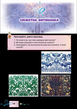 10
Серед зразків декоративної
творчості багатьох народів світу
можна побачити складні виро-
би, вирізані з паперу, які в Укра-
їні отримали назву витинанки.
Витинанка (походить від
слів витинати, вирізувати) —
стародавній вид українського
Пригадайте, дайте відповідь
1. Чи знаєте ви, що таке народне мистецтво?
2. Які види народного мистецтва ви знаєте?
3. Пригадайте, які витинанки ви вже виготовляли. У який
спосіб?
СЮЖЕТНА ВИТИНАНКА
Зразки витинанок
 