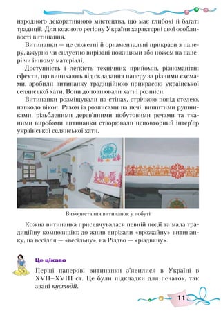 11
народного декоративного мистецтва, що має глибокі й багаті
традиції. Для кожного регіону України характерні свої особли-
вості витинання.
Витинанки — це сюжетні й орнаментальні прикраси з папе-
ру, ажурно чи силуетно вирізані ножицями або ножем на папе-
рі чи іншому матеріалі.
Доступність і легкість технічних прийомів, різноманітні
ефекти, що виникають від складання паперу за різними схема-
ми, зробили витинанку традиційною прикрасою української
селянської хати. Вони доповнювали хатні розписи.
Витинанки розміщували на стінах, стрічкою попід стелею,
навколо вікон. Разом із розписами на печі, вишитими рушни-
ками, різьбленими дерев’яними побутовими речами та тка-
ними виробами витинанки створювали неповторний інтер’єр
української селянської хати.
Кожна витинанка присвячувалася певній події та мала тра-
диційну композицію: до жнив вирізали «врожайну» витинан-
ку, на весілля — «весільну», на Різдво — «різдвяну».
Це цікаво
Перші паперові витинанки з’явилися в Україні в
ХVІІ–ХVІІІ ст. Це були підкладки для печаток, так
звані кустодії.
Використання витинанок у побуті
 