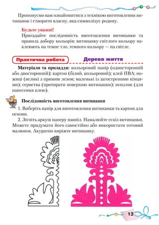 13
Пропонуємо вам ознайомитися з технікою виготовлення ви-
тинанок і створити власну, яка символізує родину.
Будьте уважні!
Пригадайте послідовність виготовлення витинанки та
правила добору кольорів: витинанку світлого кольору на-
клеюють на темне тло, темного кольору — на світле.
					 	 Дерево життя
Матеріали та приладдя: кольоровий папір (односторонній
або двосторонній); картон (білий, кольоровий); клей ПВА; но-
жиці (великі з прямим лезом; маленькі із загостреними кінця-
ми); серветка (протирати поверхню витинанки); пензлик (для
нанесення клею).
Послідовність виготовлення витинанки
1. Виберіть папір для виготовлення витинанки та картон для
основи.
2. Зігніть аркуш паперу навпіл. Намалюйте ескіз витинанки.
Можете придумати його самостійно або використати готовий
малюнок. Акуратно виріжте витинанку.
Практична робота
 