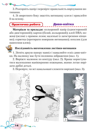 14
3. Розгорніть папір і перевірте правильність вирізування ви-
тинанки.
4. Зі зворотного боку змастіть витинанку клеєм і приклейте
її на основу.
						 Диво-квітка
Матеріали та приладдя: кольоровий папір (односторонній
або двосторонній); картон (білий, кольоровий); клей ПВА; но-
жиці (великі з прямим лезом; маленькі із загостреними кінця-
ми); серветка (протирати поверхню витинанки); пензлик (для
нанесення клею).
Послідовність виготовлення листівки-витинанки
1. Зігніть аркуш паперу навпіл і намалюйте ескіз диво-квіт-
ки. На малюнку має бути половина зображення (мал. 1).
2. Виріжте малюнок по контуру (мал. 2). Краще користува-
тися маленькими манікюрними ножицями, якими легше вирі-
зати дрібні деталі.
3. Перевірте, чи всі намальовані елементи вирізані (мал. 3).
Практична робота
1 2 3
 