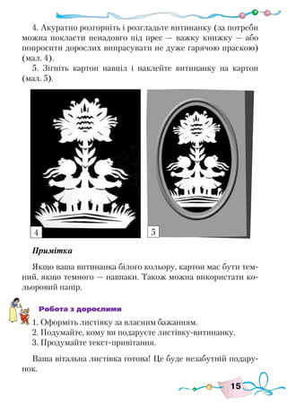 15
4. Акуратно розгорніть і розгладьте витинанку (за потреби
можна покласти ненадовго під прес — важку книжку — або
попросити дорослих випрасувати не дуже гарячою праскою)
(мал. 4).
5. Зігніть картон навпіл і наклейте витинанку на картон
(мал. 5).
Примітка
Якщо ваша витинанка білого кольору, картон має бути тем-
ний, якщо темного — навпаки. Також можна використати ко-
льоровий папір.
Робота з дорослими
1. Оформіть листівку за власним бажанням.
2. Подумайте, кому ви подаруєте листівку-витинанку.
3. Продумайте текст-привітання.
Ваша вітальна листівка готова! Це буде незабутній подару-
нок.
4 5
 