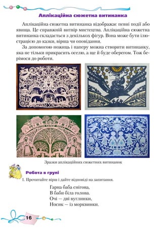 16
Аплікаційна сюжетна витинанка
Аплікаційна сюжетна витинанка відображає певні події або
явища. Це справжній витвір мистецтва. Аплікаційна сюжетна
витинанка складається з декількох фігур. Вона може бути ілю-
страцією до казки, вірша чи оповідання.
За допомогою ножиць і паперу можна створити витинанку,
яка не тільки прикрасить оселю, а ще й буде оберегом. Тож бе-
рімося до роботи.
Робота в групі
1. Прочитайте вірш і дайте відповіді на запитання.
Гарна баба снігова,
В баби біла голова.
Очі — дві вуглинки,
Носик — із морквинки.
Зразки аплікаційних сюжетних витинанок
 