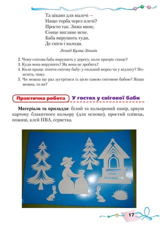 17
Та цікаво для малечі —
Нащо торба через плечі?
Просто так. Зима мине,
Сонце вигляне ясне.
Баба вирушить туди,
Де сніги і холоди.
				 Леонід Куліш-Зіньків
2. Чому снігова баба вирушить у дорогу, коли пригріє сонце?
3. Куди вона вирушить? Як вона це зробить?
4. Коли краще ліпити снігову бабу: у сильний мороз чи у відлигу? По-
ясніть, чому.
5. Чи можна ще раз зустрітися із цією самою сніговою бабою? Якщо
можна, то як?
					 У гостях у снігової баби
Матеріали та приладдя: білий та кольоровий папір, аркуш
картону блакитного кольору (для основи), простий олівець,
ножиці, клей ПВА, серветка.
Практична робота
 