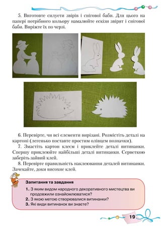 19
5. Виготовте силуети звірів і снігової баби. Для цього на
папері потрібного кольору намалюйте ескізи звірят і снігової
баби. Виріжте їх по черзі.
6. Перевірте, чи всі елементи вирізані. Розмістіть деталі на
картоні (легенько поставте простим олівцем позначки).
7. Змастіть картон клеєм і приклейте деталі витинанки.
Спершу приклеюйте найбільші деталі витинанки. Серветкою
заберіть зайвий клей.
8. Перевірте правильність наклеювання деталей витинанки.
Зачекайте, доки висохне клей.
Запитання та завдання
1. З яким видом народного декоративного мистецтва ви
продовжили ознайомлюватися?
2. З якою метою створювалися витинанки?
3. Які види витинанок ви знаєте?
 