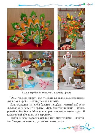 21
Опанувавши секрети цієї техніки, ви також зможете надси-
лати свої вироби на конкурси та виставки.
Для складання виробів бажано придбати готовий набір ко-
льорового паперу для орігамі. Зазвичай такий папір — кольо-
ровий з обох боків. Можна використати також односторонній
кольоровий або папір із візерунком.
Готові вироби оздоблюють різними матеріалами — лелітка-
ми, бісером, тканиною, ґудзиками та нитками.
Зразки виробів, виготовлених у техніці орігамі
 