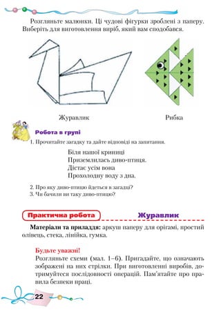 22
Розгляньте малюнки. Ці чудові фігурки зроблені з паперу.
Виберіть для виготовлення виріб, який вам сподобався.
Робота в групі
1. Прочитайте загадку та дайте відповіді на запитання.
Біля нашої криниці
Приземлилась диво-птиця.
Дістає усім вона
Прохолодну воду з дна.
2. Про яку диво-птицю йдеться в загадці?
3. Чи бачили ви таку диво-птицю?
							 Журавлик
Матеріали та приладдя: аркуш паперу для орігамі, простий
олівець, стека, лінійка, гумка.
Будьте уважні!
Розгляньте схеми (мал. 1–6). Пригадайте, що означають
зображені на них стрілки. При виготовленні виробів, до-
тримуйтеся послідовності операцій. Пам’ятайте про пра-
вила безпеки праці.
Практична робота
Журавлик Рибка
 