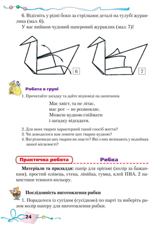 24
6. Відігніть у різні боки за стрілками деталі на тулубі журав-
лика (мал. 6).
У вас вийшов чудовий паперовий журавлик (мал. 7)!
Робота в групі
1. Прочитайте загадку та дайте відповіді на запитання.
Має хвіст, та не літає,
має рот — не розмовляє.
Можеш вудкою спіймати
і загадку відгадати.
2. Для яких тварин характерний такий спосіб життя?
3. Чи доводилося вам ловити цих тварин вудкою?
4. Які різновиди цих тварин ви знаєте? Які з них мешкають у водоймах
вашої місцевості?
							 Рибка
Матеріали та приладдя: папір для орігамі (колір за бажан-
ням), простий олівець, стека, лінійка, гумка, клей ПВА, 2 на-
мистини темного кольору.
Послідовність виготовлення рибки
1. Порадьтеся із сусідом (сусідкою) по парті та виберіть ра-
зом колір паперу для виготовлення рибки.
Практична робота
6 7
 