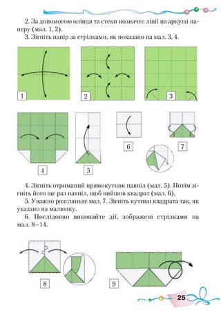 25
1 2 3
2. За допомогою олівця та стеки позначте лінії на аркуші па-
перу (мал. 1, 2).
3. Зігніть папір за стрілками, як показано на мал. 3, 4.
4. Зігніть отриманий прямокутник навпіл (мал. 5). Потім зі-
гніть його ще раз навпіл, щоб вийшов квадрат (мал. 6).
5. Уважно розгляньте мал. 7. Зігніть кутики квадрата так, як
указано на малюнку.
6. Послідовно виконайте дії, зображені стрілками на
мал. 8–14.
4 5
6 7
8 9
 