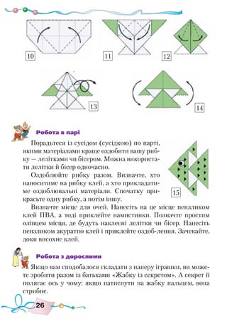 26
Робота в парі
Порадьтеся із сусідом (сусідкою) по парті,
якими матеріалами краще оздобити вашу риб-
ку — лелітками чи бісером. Можна використа-
ти лелітки й бісер одночасно.
Оздоблюйте рибку разом. Визначте, хто
наноситиме на рибку клей, а хто прикладати-
ме оздоблювальні матеріали. Спочатку при-
красьте одну рибку, а потім іншу.
Визначте місце для очей. Нанесіть на це місце пензликом
клей ПВА, а тоді приклейте намистинки. Позначте простим
олівцем місця, де будуть наклеєні лелітки чи бісер. Нанесіть
пензликом акуратно клей і приклейте оздоб-лення. Зачекайте,
доки висохне клей.
Робота з дорослими
Якщо вам сподобалося складати з паперу іграшки, ви може-
те зробити разом із батьками «Жабку із секретом». А секрет її
полягає ось у чому: якщо натиснути на жабку пальцем, вона
стрибне.
10 11 12
13 14
15
 