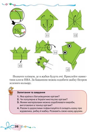 28
Позначте олівцем, де в жабки будуть очі. Приклейте намис-
тини клеєм ПВА. За бажанням можна оздобити жабку бісером
зеленого кольору.
Запитання та завдання
1. Яка країна є батьківщиною орігамі?
2. Чи популярне в Україні мистецтво орігамі?
3. Якими матеріалами можна оздоблювати вироби,
виготовлені в техніці орігамі?
4. Разом із дорослими пофантазуйте й складіть казку про
журавлика, рибку й жабку. Розкажіть свою казку друзям.
13
11 12
14
15
 