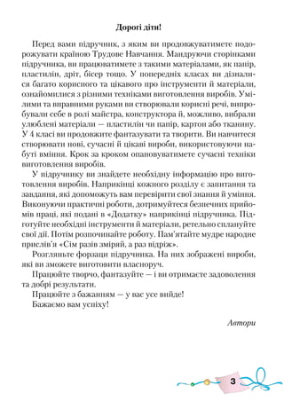 3
Дорогі діти!
Перед вами підручник, з яким ви продовжуватимете подо-
рожувати країною Трудове Навчання. Мандруючи сторінками
підручника, ви працюватимете з такими матеріалами, як папір,
пластилін, дріт, бісер тощо. У попередніх класах ви дізнали-
ся багато корисного та цікавого про інструменти й матеріали,
ознайомилися з різними техніками виготовлення виробів. Умі-
лими та вправними руками ви створювали корисні речі, випро-
бували себе в ролі майстра, конструктора й, можливо, вибрали
улюблені матеріали — пластилін чи папір, картон або тканину.
У 4 класі ви продовжите фантазувати та творити. Ви навчитеся
створювати нові, сучасні й цікаві вироби, використовуючи на-
буті вміння. Крок за кроком опановуватимете сучасні техніки
виготовлення виробів.
У підручнику ви знайдете необхідну інформацію про виго-
товлення виробів. Наприкінці кожного розділу є запитання та
завдання, які допоможуть вам перевірити свої знання й уміння.
Виконуючи практичні роботи, дотримуйтеся безпечних прийо-
мів праці, які подані в «Додатку» наприкінці підручника. Під-
готуйте необхідні інструменти й матеріали, ретельно сплануйте
свої дії. Потім розпочинайте роботу. Пам’ятайте мудре народне
прислів’я «Сім разів зміряй, а раз відріж».
Розгляньте форзаци підручника. На них зображені вироби,
які ви зможете виготовити власноруч.
Працюйте творчо, фантазуйте — і ви отримаєте задоволення
та добрі результати.
Працюйте з бажанням — у вас усе вийде!
Бажаємо вам успіху!
Автори
 