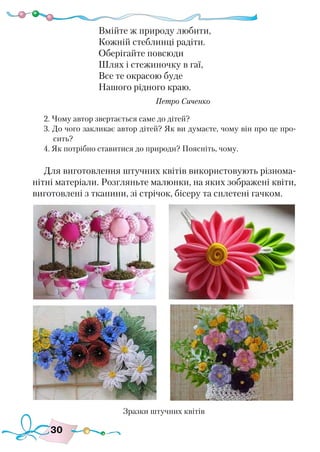 30
Вмійте ж природу любити,
Кожній стеблинці радіти.
Оберігайте повсюди
Шлях і стежиночку в гаї,
Все те окрасою буде
Нашого рідного краю.
					 Петро Сиченко
2. Чому автор звертається саме до дітей?
3. До чого закликає автор дітей? Як ви думаєте, чому він про це про-
сить?
4. Як потрібно ставитися до природи? Поясніть, чому.
Для виготовлення штучних квітів використовують різнома-
нітні матеріали. Розгляньте малюнки, на яких зображені квіти,
виготовлені з тканини, зі стрічок, бісеру та сплетені гачком.
Зразки штучних квітів
 
