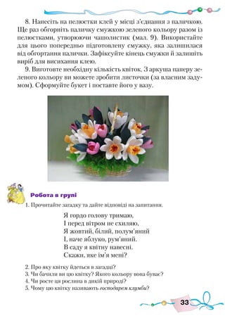 33
8. Нанесіть на пелюстки клей у місці з’єднання з паличкою.
Ще раз обгорніть паличку смужкою зеленого кольору разом із
пелюстками, утворюючи чашолистик (мал. 9). Використайте
для цього попередньо підготовлену смужку, яка залишилася
від обгортання палички. Зафіксуйте кінець смужки й залишіть
виріб для висихання клею.
9. Виготовте необхідну кількість квіток. З аркуша паперу зе-
леного кольору ви можете зробити листочки (за власним заду-
мом). Сформуйте букет і поставте його у вазу.
Робота в групі
1. Прочитайте загадку та дайте відповіді на запитання.
Я гордо голову тримаю,
І перед вітром не схиляю,
Я жовтий, білий, полум’яний
І, наче яблуко, рум’яний.
В саду я квітну навесні.
Скажи, яке ім’я мені?
2. Про яку квітку йдеться в загадці?
3. Чи бачили ви цю квітку? Якого кольору вона буває?
4. Чи росте ця рослина в дикій природі?
5. Чому цю квітку називають господарем клумби?
 