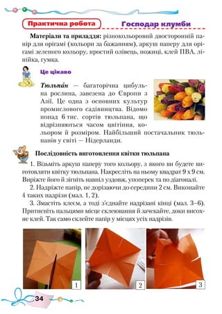 34
						 Господар клумби
Матеріали та приладдя: різнокольоровий двосторонній па-
пір для орігамі (кольори за бажанням), аркуш паперу для орі-
гамі зеленого кольору, простий олівець, ножиці, клей ПВА, лі-
нійка, гумка.
Це цікаво
Тюльпан — багаторічна цибуль-
на рослина, завезена до Європи з
Азії. Це одна з основних культур
промислового садівництва. Відомо
понад 6 тис. сортів тюльпана, що
відрізняються часом цвітіння, ко-
льором й розміром. Найбільший постачальник тюль-
панів у світі — Нідерланди.
Послідовність виготовлення квітки тюльпана
1. Візьміть аркуш паперу того кольору, з якого ви будете ви-
готовляти квітку тюльпана. Накресліть на ньому квадрат 9 х 9 см.
Виріжте його й зігніть навпіл уздовж, упоперек та по діагоналі.
2. Надріжте папір, не дорізаючи до середини 2 см. Виконайте
4 таких надрізи (мал. 1, 2).
3. Змастіть клеєм, а тоді з’єднайте надрізані кінці (мал. 3–6).
Притисніть пальцями місце склеювання й зачекайте, доки висох-
не клей. Так само склейте папір у місцях усіх надрізів.
Практична робота
1 2 3
 