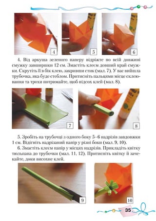 35
4. Від аркуша зеленого паперу відріжте по всій довжині
смужку завширшки 12 см. Змастіть клеєм довший край смуж-
ки. Скрутіть її в бік клею, закривши стик (мал. 7). У вас вийшла
трубочка, яка буде стеблом. Притисніть пальцями місце склею-
вання та трохи потримайте, щоб підсох клей (мал. 8).
5. Зробіть на трубочці з одного боку 5–6 надрізів завдовжки
1 см. Відігніть надрізаний папір у різні боки (мал. 9, 10).
6. Змастіть клеєм папір у місцях надрізів. Прикладіть квітку
тюльпана до трубочки (мал. 11, 12). Притисніть квітку й заче-
кайте, доки висохне клей.
4 5 6
8
9 10
7
 