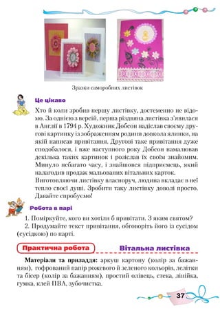 37
Це цікаво
Хто й коли зробив першу листівку, достеменно не відо-
мо. За однією з версій, перша різдвяна листівка з’явилася
в Англії в 1794 р. Художник Добсон надіслав своєму дру-
гові картинку із зображенням родини довкола ялинки, на
якій написав привітання. Другові таке привітання дуже
сподобалося, і вже наступного року Добсон намалював
декілька таких картинок і розіслав їх своїм знайомим.
Минуло небагато часу, і знайшовся підприємець, який
налагодив продаж мальованих вітальних карток.
Виготовляючи листівку власноруч, людина вкладає в неї
тепло своєї душі. Зробити таку листівку доволі просто.
Давайте спробуємо!
Робота в парі
1. Поміркуйте, кого ви хотіли б привітати. З яким святом?
2. Продумайте текст привітання, обговоріть його із сусідом
(сусідкою) по парті.
					 Вітальна листівка
Матеріали та приладдя: аркуш картону (колір за бажан-
ням), гофрований папір рожевого й зеленого кольорів, лелітки
та бісер (колір за бажанням), простий олівець, стека, лінійка,
гумка, клей ПВА, зубочистка.
Практична робота
Зразки саморобних листівок
 
