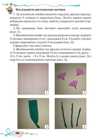 38
Послідовність виготовлення листівки
1. За допомогою лінійки визначте середину аркуша картону,
позначте її олівцем із зворотного боку. Зігніть картон навпіл
(обережно проведіть по згину, щоб не утворилися заломи й трі-
щини).
2. На лицьовому боці листівки виконайте ескіз малюнка
(мал. 1).
3. Виготовлення квітів: від аркуша рожевого паперу відріжте
3 смужки завширшки 3 см і завдовжки 6 см. Складіть смужку
вздовж гармошкою, стисніть її пальцями (мал. 2).
Сформуйте так само 3 квітки.
4. Виготовлення стебла: від аркуша зеленого паперу відріж-
те 3 смужки: перша завдовжки 14 см і завширшки 2 см; друга —
12 х 2 см; третя — 9 х 2 см. Зігніть їх уздовж навпіл (мал. 3) і
скрутіть за годинниковою стрілкою (мал. 4).
1 2
3 4
 