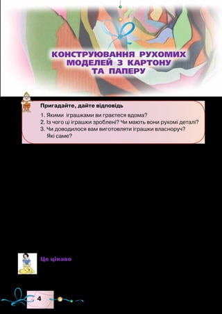 4
У сучасних магазинах продаються іграшки, виготовлені з
різноманітних матеріалів. Є в продажу іграшки з рухомими
та нерухомими деталями для дітей різного віку. Звісно, мож-
на придбати готові іграшки, однак значно цікавіше стати юним
конструктором і зробити рухомі іграшки власноруч.
Найпоширеніші матеріали, з яких виготовляють прості ру-
хомі іграшки, — папір, картон, фанера та деревина. Для виго-
товлення деталей іграшок вам знадобляться олівці, ножиці,
шило, плоскогубці, а для їх з’єднання — дріт, кнопки, цвяхи,
дерев’яні, металеві чи пластмасові пластини тощо.
Найчастіше використовують шарнірне з’єднання, яке дуже
поширене в техніці. За такого з’єднання можливі взаємні по-
вороти або оберти деталей, вільне взаємне зміщення.
Це цікаво
Шарнір — рухоме з’єднання деталей механізму чи буді-
вельної конструкції, що допускає взаємні повороти або
їх обертання.
Пригадайте, дайте відповідь
1. Якими іграшками ви граєтеся вдома?
2. Із чого ці іграшки зроблені? Чи мають вони рухомі деталі?
3. Чи доводилося вам виготовляти іграшки власноруч?
Які саме?
КОНСТРУЮВАННЯ РУХОМИХ
МОДЕЛЕЙ З КАРТОНУ
ТА ПАПЕРУ
 