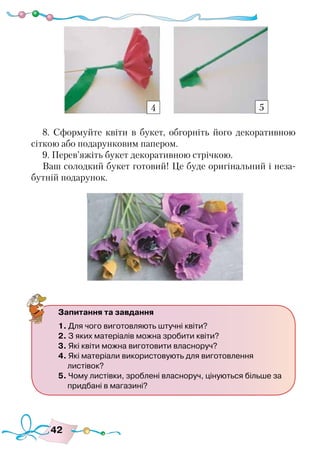 42
8. Сформуйте квіти в букет, обгорніть його декоративною
сіткою або подарунковим папером.
9. Перев’яжіть букет декоративною стрічкою.
Ваш солодкий букет готовий! Це буде оригінальний і неза-
бутній подарунок.
4 5
Запитання та завдання
1. Для чого виготовляють штучні квіти?
2. З яких матеріалів можна зробити квіти?
3. Які квіти можна виготовити власноруч?
4. Які матеріали використовують для виготовлення
листівок?
5. Чому листівки, зроблені власноруч, цінуються більше за
придбані в магазині?
 