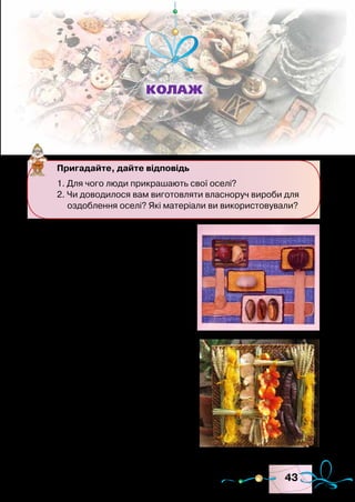 43
У давні часи все в людській
оселі було виготовлено власно-
руч. Не тільки меблі, а й усе до-
машнє начиння. А на свята люди
прикрашали свої оселі.
У сучасних оселях більшість
побутових речей придбано в ма-
газині. Проте й за швидкого рит-
му життя можна навчитися при-
крашати кімнату власноруч. Для
виготовлення прикрас викорис-
товують різноманітні матеріали:
старі газети, серветки, деревину,
шкіру, тканину, пластмасу, камін-
ня, мушлі, хутро, пір’я, природні
матеріали, бісер, лелітки, стрічки
тощо. Розмаїття матеріалів допо-
магає створювати оригінальні ви-
роби. Така техніка виготовлення
Пригадайте, дайте відповідь
1. Для чого люди прикрашають свої оселі?
2. Чи доводилося вам виготовляти власноруч вироби для
оздоблення оселі? Які матеріали ви використовували?
Колаж
Зразки колажів
 