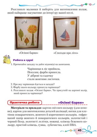 45
Розгляньте малюнки й виберіть для виготовлення колаж,
який найкраще пасуватиме до інтер’єру вашої оселі.
Робота в групі
1. Прочитайте загадку та дайте відповіді на запитання.
Чарівниця в ліс прийшла,
Пензлик, фарби принесла.
У діброві та садочку
стали жовтими листочки.
2. Про яку чарівницю йдеться в загадці?
3. Фарбу якого кольору принесла чарівниця?
4. Розгляньте колаж «Осінні барви». Чи присутній на картині колір,
який принесла чарівниця?
							 «Осінні барви»
Матеріали та приладдя: картон світлого кольору (для осно-
ви), картон для виготовлення деталей аплікації, нитки для пле-
тіння помаранчевого, жовтого й коричневого кольорів, гофро-
ваний папір жовтого й помаранчевого кольорів, золотистий і
чорний бісер, золотисті лелітки, ножиці, олівець бежевого ко-
льору, простий олівець, гумка, зубочистка, клей ПВА.
«Осінні барви»
Практична робота
«Спогади про літо»
 
