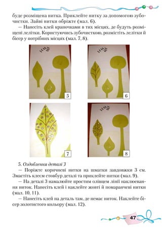 47
буде розміщена нитка. Приклейте нитку за допомогою зубо-
чистки. Зайві нитки обріжте (мал. 6).
— Нанесіть клей крапочками в тих місцях, де будуть розмі-
щені лелітки. Користуючись зубочисткою, розмістіть лелітки й
бісер у потрібних місцях (мал. 7, 8).
5. Оздоблення деталі 3
— Поріжте коричневі нитки на шматки завдовжки 3 см.
Змастіть клеєм стовбур деталі та приклейте нитки (мал. 9).
— На деталі 3 намалюйте простим олівцем лінії наклюеван-
ня ниток. Нанесіть клей і наклейте жовті й помаранчеві нитки
(мал. 10, 11).
— Нанесіть клей на деталь там, де немає ниток. Наклейте бі-
сер золотистого кольору (мал. 12).
5 6
7 8
 