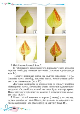 48
6. Оздоблення деталей 4 та 5
— Із гофрованого паперу жовтого й помаранчевого кольорів
виріжте необхідну кількість листочків (кількість відповідно до
мал. 14).
— Поріжте коричневі нитки на шматки завдовжки 14 см.
Змастіть клеєм стовбур, наклейте нитки. Користуйтеся зубо-
чисткою та ножицями (мал. 13).
— Листочки наклеюйте на крону дерева по одному, постійно
підмащуючи клеєм. Починайте клеїти листочки від краю кро-
ни дерева. Останній наклеєний листочок буде в центрі крони.
Наклеюйте по черзі листочки жовтого й помаранчевого кольо-
рів (мал. 14, 15).
7. Нанесіть клей мазками на картон (основу) у тих місцях,
де буде розміщена трава. Підготуйте відрізки ниток різного ко-
льору завдовжки 1 см. Наклейте їх на картину (мал. 16).
9 10
11 12
 
