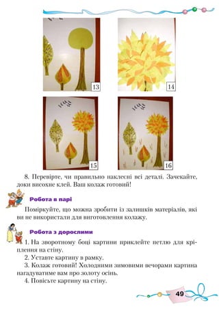 49
8. Перевірте, чи правильно наклеєні всі деталі. Зачекайте,
доки висохне клей. Ваш колаж готовий!
Робота в парі
Поміркуйте, що можна зробити із залишків матеріалів, які
ви не використали для виготовлення колажу.
Робота з дорослими
1. На зворотному боці картини приклейте петлю для крі-
плення на стіну.
2. Уставте картину в рамку.
3. Колаж готовий! Холодними зимовими вечорами картина
нагадуватиме вам про золоту осінь.
4. Повісьте картину на стіну.
13 14
15 16
 