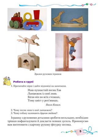 5
Робота в групі
1. Прочитайте вірш і дайте відповіді на запитання.
Наш пухнастий песик Гав
Ланцюжок із шиї зняв.
Бігав він по всіх стежках,
Тому хвіст у реп’яшках.
					 Павло Коваль
2. Чому песик зняв із шиї ланцюжок?
3. Чому собаку називають другом людини?
Іграшку з рухомими деталями зробити нескладно, необхідно
трішки пофантазувати й докласти певних зусиль. Пропонуємо
вам виготовити з картону рухому фігурку песика.
Зразки рухомих іграшок
 