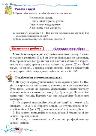 50
Робота в групі
1. Прочитайте загадку та дайте відповіді на запитання.
Через море, океан,
В сильний шторм чи ураган
Впевнено вперед прямує,
А на ньому люд мандрує.
2. Розгляньте колаж на с. 51. Яка погода зображена на картині? Які
кольори переважають на ній?
3. Чому колаж називається «Спогади про літо»?
						 «Спогади про літо»
Матеріали та приладдя: картон блакитного кольору, 3 клап-
ті тканини розміром 10 х 8 см (колір відповідно до малюнка),
15 бісерин білого бісеру, нитки для плетіння жовтого й корич-
невого кольорів, аркуш паперу жовтого кольору, 20 см білої
тасьми «в’юнок», 2 ватних диски, ножиці, синій і блакитний
олівці, простий олівець, гумка, зубочистка, клей ПВА.
Послідовність виготовлення колажу
1. На аркуші картону намалюйте ескіз картини (мал. 1). По-
діліть картину на дві частини, причому нижня частина має
бути трохи менша за верхню. Зафарбуйте нижню частину
картини олівцем синього кольору. Це буде вода. Намалюйте
темні лінії (хвилі). Верхню частину зафарбуйте блакитним
кольором.
2. На картоні намалюйте деталі аплікації та позначте їх
цифрами 1, 2, 3, 4, 5. Виріжте деталі. Це будуть шаблони де-
талей аплікації (мал. 2). Для сонечка шаблон не потрібен.
3. На картоні намалюйте вітрила, човен, 2 хмаринки й со-
нечко. Виріжте деталі.
4. Розкладіть виготовлені шаблони на розфарбованому
картоні-основі.
Практична робота
 