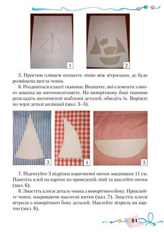 51
5. Простим олівцем позначте лінію між вітрилами, де буде
розміщена щогла човна.
6. Роздивіться клапті тканини. Визначте, які елементи з яко-
го шматка ви виготовлятимете. На виворітному боці тканини
розкладіть виготовлені шаблони деталей, обведіть їх. Виріжте
по черзі деталі аплікації (мал. 3–5).
7. Підготуйте 3 відрізки коричневої нитки завдовжки 11 см.
Нанесіть клей на картон по проведеній лінії та наклейте нитки
(мал. 6).
8. Змастіть клеєм деталь човна з виворітного боку. Приклей-
те човен, накриваючи наклеєні нитки (мал. 7). Змастіть клеєм
вітрила з виворітного боку деталей. Наклейте вітрила на кар-
тон (мал. 8).
1 2
3 4 5
 