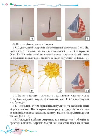 52
9. Намалюйте на картоні сонечко.
10. Підготуйте 8 відрізків жовтої нитки завдовжки 3 см. На-
несіть клей тонкими лініями від сонечка й наклейте промені
(мал. 9). Нанесіть клей по краю сонечка, поріжте жовті нитки
на маленькі шматочки. Насипте їх на площу сонечка (мал. 10).
11. Візьміть тасьму, прикладіть її до нижньої частини човна
й відріжте смужку потрібної довжини (мал. 11). Таких смужок
має бути дві.
12. Проведіть клеєм горизонтальну лінію та наклейте один
відрізок тасьми. Потім проведіть поряд ще одну лінію, частко-
во покриваючи вже наклеєну тасьму. Наклейте другий відрізок
тасьми (мал. 12).
13. Покладіть шаблон хмаринок на ватні диски й обведіть їх
простим олівцем. Виріжте хмаринки. Нанесіть клей на картон
6 7 8
9 10 11
 