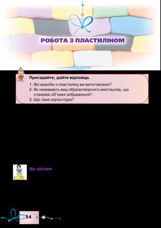 54
Усе, що нас оточує, можна зобразити за допомогою об’єму.
Цією роботою займаються скульптори.
Скульптура — вид образотворчого мистецтва, характерною
особливістю якого є форма, об’єм.
Скульптури бувають великі й маленькі. Маленьку скульп-
туру можна поставити на полицю або на стіл, а велику розміс-
тити в парку, на вулиці, на стіні будинку. Під час виготовлення
об’ємних виробів застосовують такі прийоми ліплення, як ско-
чування, розкочування, сплющування, удавлювання й відтягу-
вання.
Це цікаво
Перші невеликі зображення людей і тварин (статуетки)
були виготовлені з глини дуже давно. Спочатку вони
призначалися для магічних ритуалів, які мали допомага-
ти в полюванні або захищати від злих сил. Із часом неве-
ликі фігурки перетворилися на іграшки. Також різними
статуетками почали прикрашати оселі.
Пригадайте, дайте відповідь
1. Які вироби з пластиліну ви виготовляли?
2. Як називають вид образотворчого мистецтва, що
створює об’ємні зображення?
3. Що таке скульптура?
Робота з пластиліном
 