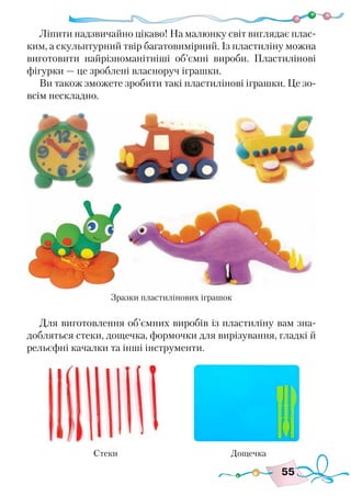 55
Ліпити надзвичайно цікаво! На малюнку світ виглядає плас-
ким, а скульптурний твір багатовимірний. Із пластиліну можна
виготовити найрізноманітніші об’ємні вироби. Пластилінові
фігурки — це зроблені власноруч іграшки.
Ви також зможете зробити такі пластилінові іграшки. Це зо-
всім нескладно.
Для виготовлення об’ємних виробів із пластиліну вам зна-
добляться стеки, дощечка, формочки для вирізування, гладкі й
рельєфні качалки та інші інструменти.
Зразки пластилінових іграшок
Стеки Дощечка
 