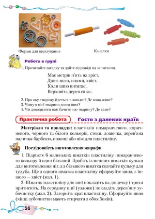 56
Робота в групі
1. Прочитайте загадку та дайте відповіді на запитання.
Має метрів п’ять на зріст,
Довгі ноги, плями, хвіст.
Коли шию витягає,
Верховіть дерев сягає.
2. Про яку тварину йдеться в загадці? Де вона живе?
3. Чому в цієї тварини довга шия?
4. Чи доводилося вам бачити цю тварину? Де саме?
					 Гостя з далеких країв
Матеріали та приладдя: пластилін помаранчевого, корич-
невого, чорного та білого кольорів; стеки, дощечка, дерев’яна
паличка-барбекю, ножиці або ніж для пластиліну.
Послідовність виготовлення жирафи
1. Відріжте 6 маленьких шматків пластиліну помаранчево-
го кольору й один більший. Зробіть із менших шматків кульки
для виготовлення ніг, а з більшого шматка скачайте кульку для
тулуба. Ще з одного шматка пластиліну сформуйте шию, з ін-
шого — хвіст (мал. 1).
2. Шматок пластиліну для шиї покладіть на дощечку і трохи
притисніть. На середину шиї (уздовж) покладіть дерев’яну зу-
бочистку (мал. 2). Загорніть краї пластиліну. Сформуйте шию
(кінці зубочистки мають стирчати з обох боків).
Практична робота
Форми для вирізування Качалки
 
