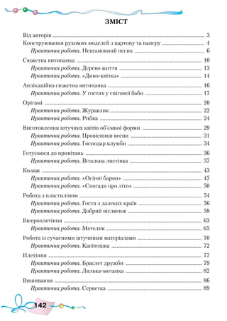 142
Зміст
Від авторів....................................................................................................................... 3
Конструювання рухомих моделей з картону та паперу ................................. 4
Практична робота. Невгамовний песик ....................................................... 6
Сюжетна витинанка .................................................................................................. 10
Практична робота. Дерево життя ................................................................. 13
Практична робота. «Диво-квітка» ................................................................ 14
Аплікаційна сюжетна витинанка .......................................................................... 16
Практична робота. У гостях у снігової баби ............................................. 17
Орігамі ........................................................................................................................... 20
Практична робота. Журавлик ........................................................................ 22
Практична робота. Рибка ................................................................................ 24
Виготовлення штучних квітів об’ємної форми ............................................... 29
Практична робота. Провісники весни ........................................................ 31
Практична робота. Господар клумби .......................................................... 34
Готуємося до привітань ........................................................................................... 36
Практична робота. Вітальна листівка ......................................................... 37
Колаж ............................................................................................................................. 43
Практична робота. «Осінні барви» .............................................................. 45
Практична робота. «Спогади про літо» ...................................................... 50
Робота з пластиліном ................................................................................................ 54
Практична робота. Гостя з далеких країв .................................................. 56
Практична робота. Добрий віслючок .......................................................... 58
Бісероплетіння ............................................................................................................ 63
Практична робота. Метелик ........................................................................... 65
Робота із сучасними штучними матеріалами ................................................... 70
Практична робота. Капітошка ....................................................................... 72
Плетіння ........................................................................................................................ 77
Практична робота. Браслет дружби ............................................................ 79
Практична робота. Лялька-мотанка ............................................................ 82
Вишивання ................................................................................................................... 86
Практична робота. Серветка .......................................................................... 89
 