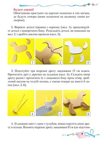 7
Будьте уважні!
Обов’язково проставте на картоні позначки в тих місцях,
де будуть отвори (вони позначені на малюнку синім ко-
льором).
2. Виріжте деталі іграшки з картону (мал. 1), пронумеруй-
те деталі з виворітного боку. Розкладіть деталі, як показано на
мал. 2, і зробіть шилом проколи (мал. 3).
3. Підготуйте три відрізки дроту завдовжки 17 см кожен.
Протягніть дріт у дірочки на ґудзиках (мал. 4). Складіть кінці
дроту разом і протягніть їх з лицьового боку крізь отвір, зроб-
лений шилом на тулубі песика, а також отвори на хвості й ла-
пах (мал. 5, 6).
4. З’єднавши хвіст і лапи з тулубом, міцно скрутіть кінці дро-
ту в кільця. Візьміть відрізок дроту завдовжки 9 см (це відстань
1 2 3
4 5 6
 
